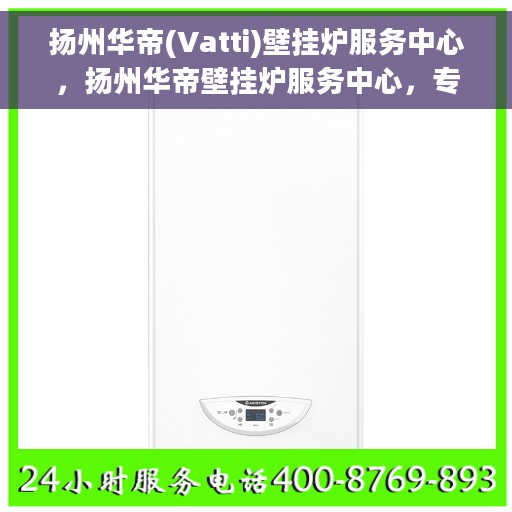 扬州华帝(Vatti)壁挂炉服务中心，扬州华帝壁挂炉服务中心，专业维修与贴心服务