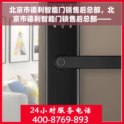 北京市德利智能门锁售后总部，北京市德利智能门锁售后总部——专业维修与售后服务的首选之地