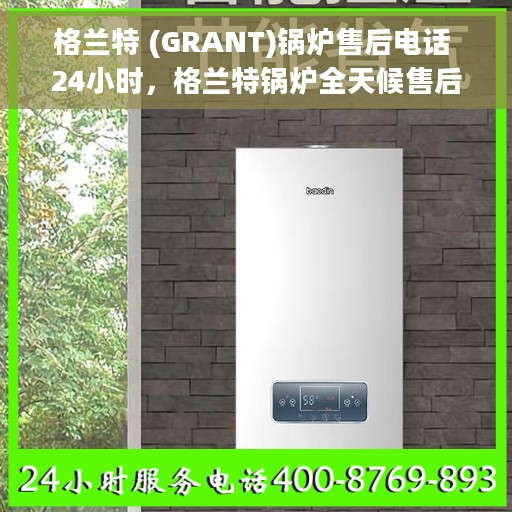 格兰特 (GRANT)锅炉售后电话 24小时，格兰特锅炉全天候售后电话服务支持