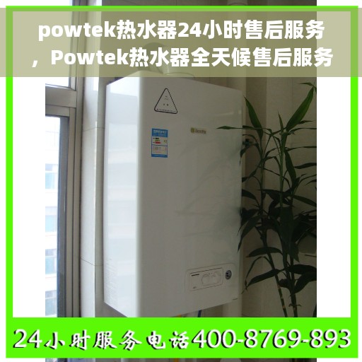 powtek热水器24小时售后服务，Powtek热水器全天候售后服务保障