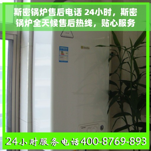 斯密锅炉售后电话 24小时，斯密锅炉全天候售后热线，贴心服务不打烊