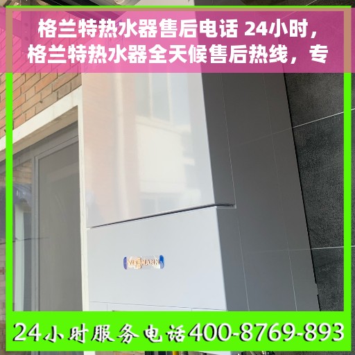 格兰特热水器售后电话 24小时，格兰特热水器全天候售后热线，专业服务不打烊