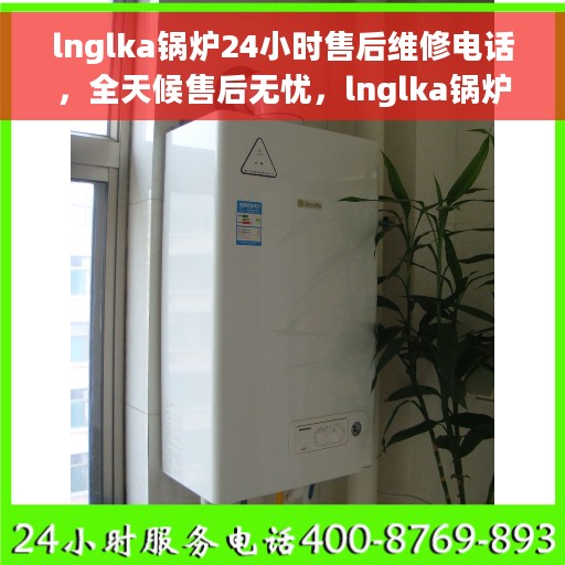 lnglka锅炉24小时售后维修电话，全天候售后无忧，lnglka锅炉专业维修团队，24小时售后维修热线开通