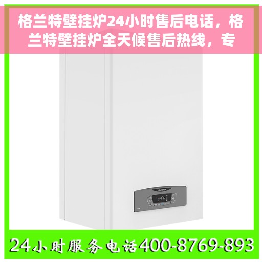 格兰特壁挂炉24小时售后电话，格兰特壁挂炉全天候售后热线，专业维修，贴心服务，24小时无忧保障