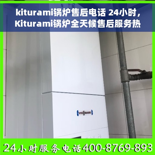 kiturami锅炉售后电话 24小时，Kiturami锅炉全天候售后服务热线，专业团队24小时为您解答疑难！